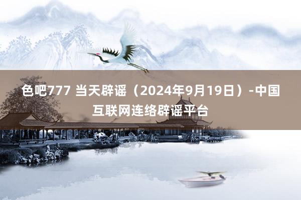 色吧777 当天辟谣（2024年9月19日）-中国互联网连络辟谣平台