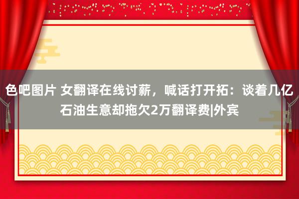 色吧图片 女翻译在线讨薪，喊话打开拓：谈着几亿石油生意却拖欠2万翻译费|外宾