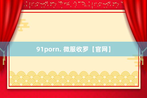 91porn. 微服收罗【官网】