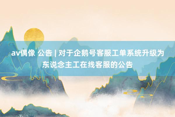 av偶像 公告 | 对于企鹅号客服工单系统升级为东说念主工在线客服的公告