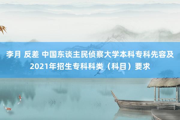 李月 反差 中国东谈主民侦察大学本科专科先容及2021年招生专科科类（科目）要求