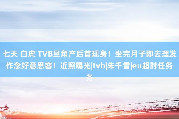 七天 白虎 TVB旦角产后首现身！坐完月子即去理发作念好意思容！近照曝光|tvb|朱千雪|eu超时任务