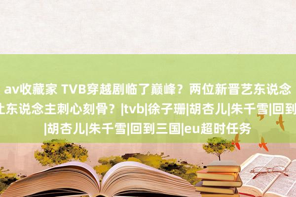 av收藏家 TVB穿越剧临了巅峰？两位新晋艺东说念主上位之当作何让东说念主刺心刻骨？|tvb|徐子珊|胡杏儿|朱千雪|回到三国|eu超时任务