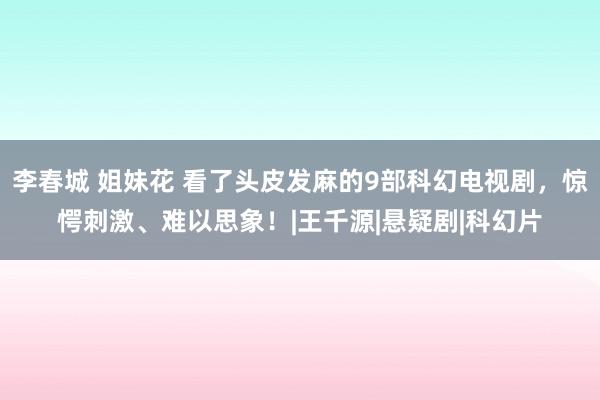 李春城 姐妹花 看了头皮发麻的9部科幻电视剧，惊愕刺激、难以思象！|王千源|悬疑剧|科幻片